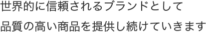 世界的に信頼されるブランドとして品質の高い商品を提供し続けていきます